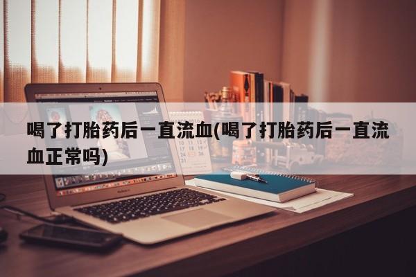打胎药使用喝了打胎药后一直流血(喝了打胎药后一直流血正常吗)