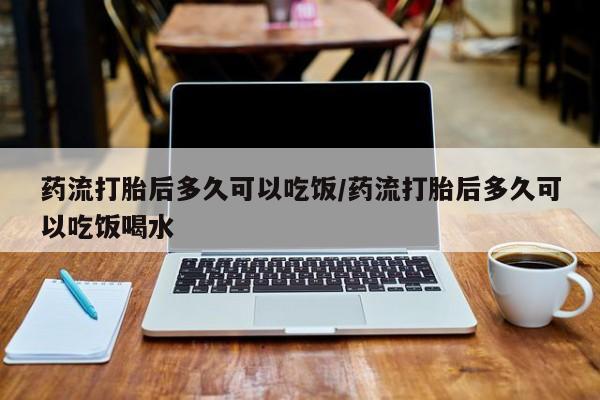 打胎药使用药流打胎后多久可以吃饭/药流打胎后多久可以吃饭喝水