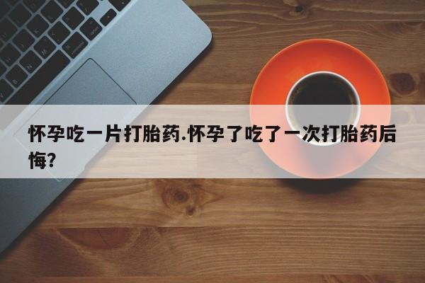 打胎药使用怀孕吃一片打胎药.怀孕了吃了一次打胎药后悔？
