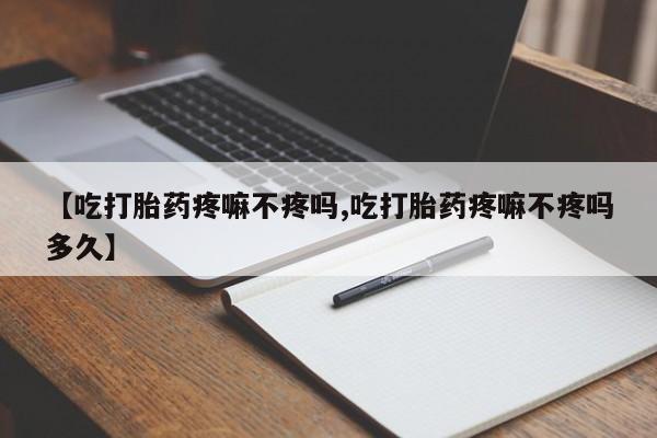 打胎药使用【吃打胎药疼嘛不疼吗,吃打胎药疼嘛不疼吗多久】