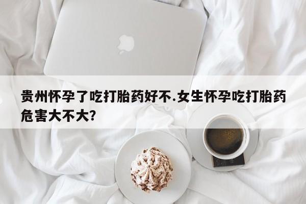 打胎药使用贵州怀孕了吃打胎药好不.女生怀孕吃打胎药危害大不大？