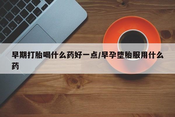 打胎药使用早期打胎喝什么药好一点/早孕堕胎服用什么药