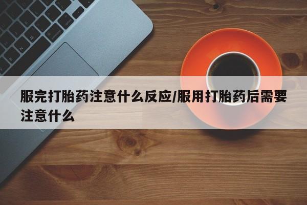 打胎药使用服完打胎药注意什么反应/服用打胎药后需要注意什么