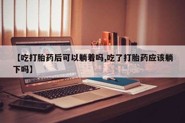 打胎药使用【吃打胎药后可以躺着吗,吃了打胎药应该躺下吗】