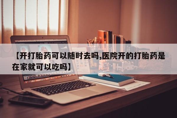 打胎药使用【开打胎药可以随时去吗,医院开的打胎药是在家就可以吃吗】