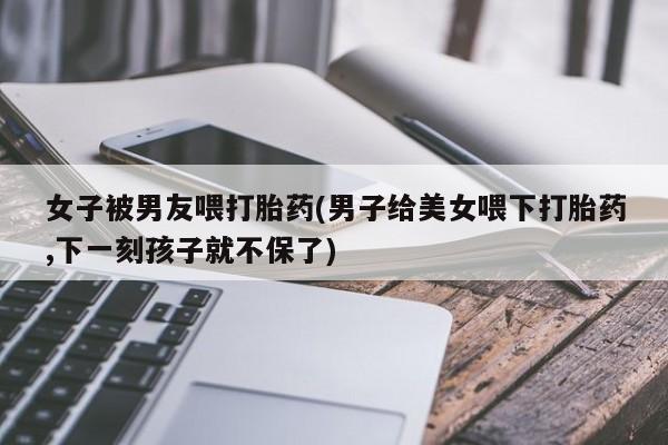 打胎药使用女子被男友喂打胎药(男子给美女喂下打胎药,下一刻孩子就不保了)