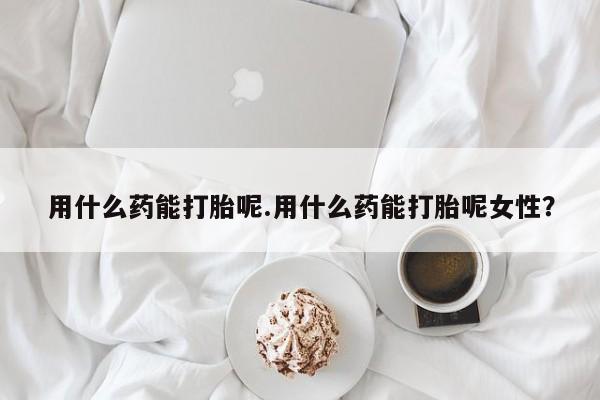 打胎药使用用什么药能打胎呢.用什么药能打胎呢女性？