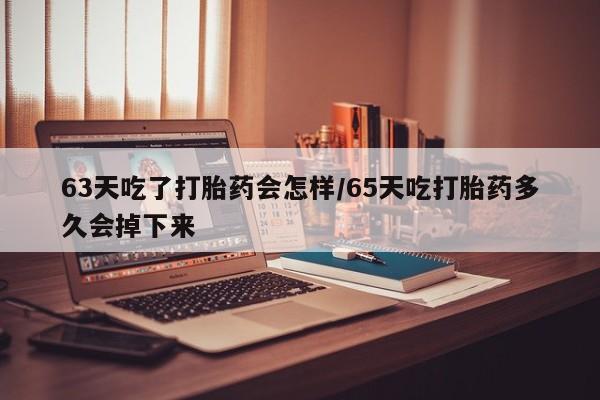 打胎药使用63天吃了打胎药会怎样/65天吃打胎药多久会掉下来
