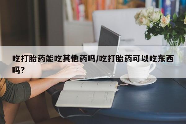 打胎药使用吃打胎药能吃其他药吗/吃打胎药可以吃东西吗?