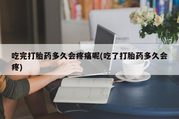 打胎药使用吃完打胎药多久会疼痛呢(吃了打胎药多久会疼)