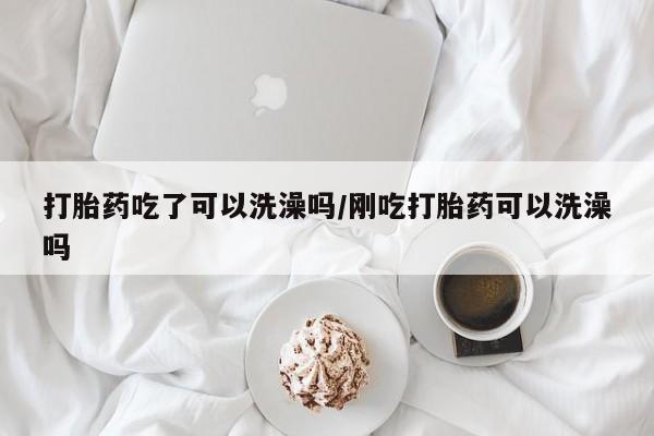 打胎药使用打胎药吃了可以洗澡吗/刚吃打胎药可以洗澡吗