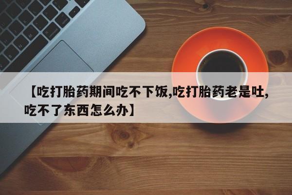 打胎药使用【吃打胎药期间吃不下饭,吃打胎药老是吐,吃不了东西怎么办】