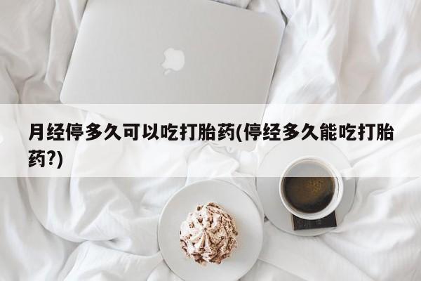 打胎药使用月经停多久可以吃打胎药(停经多久能吃打胎药?)