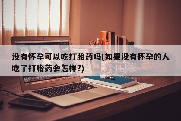 打胎药使用没有怀孕可以吃打胎药吗(如果没有怀孕的人吃了打胎药会怎样?)
