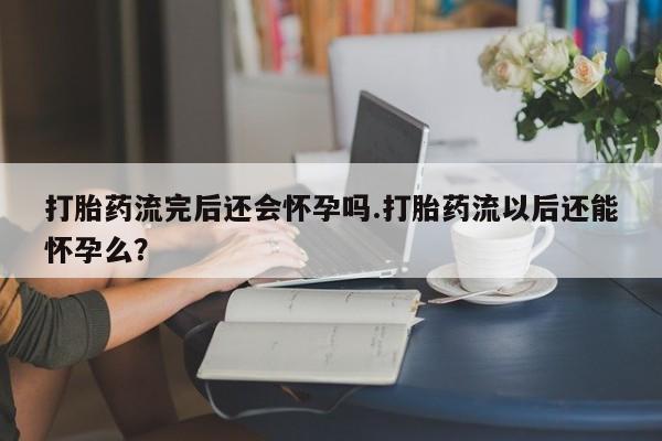 打胎药使用打胎药流完后还会怀孕吗.打胎药流以后还能怀孕么？