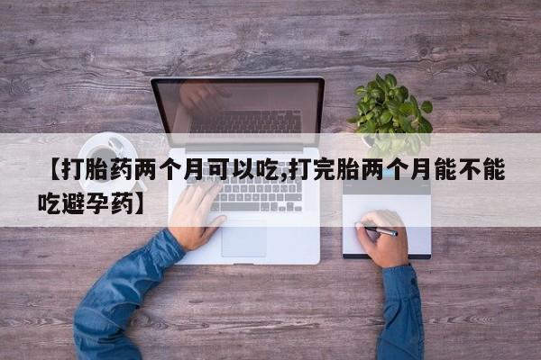 打胎药使用【打胎药两个月可以吃,打完胎两个月能不能吃避孕药】