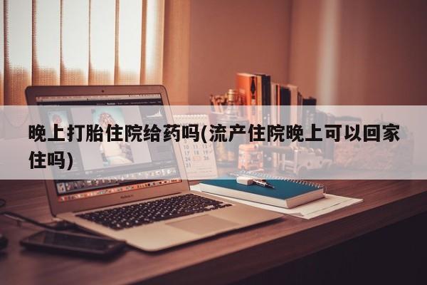 打胎药使用晚上打胎住院给药吗(流产住院晚上可以回家住吗)