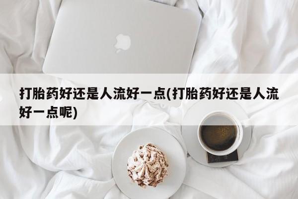 打胎药使用打胎药好还是人流好一点(打胎药好还是人流好一点呢)