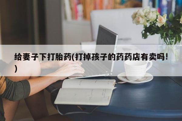 打胎药使用给妻子下打胎药(打掉孩子的药药店有卖吗!)