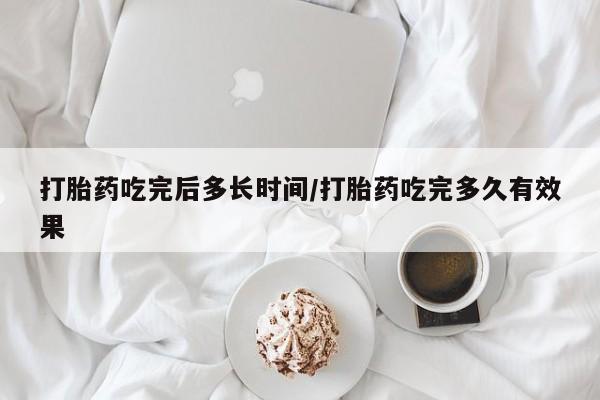 打胎药使用打胎药吃完后多长时间/打胎药吃完多久有效果