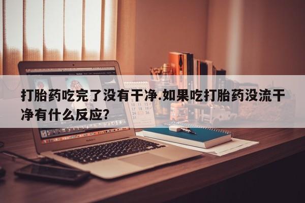 打胎药使用打胎药吃完了没有干净.如果吃打胎药没流干净有什么反应？