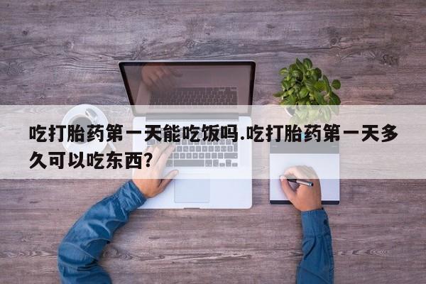 打胎药使用吃打胎药第一天能吃饭吗.吃打胎药第一天多久可以吃东西？