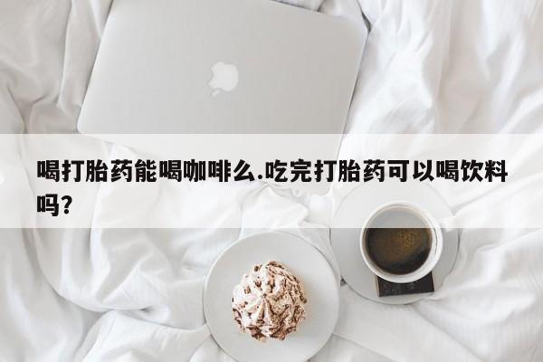 打胎药使用喝打胎药能喝咖啡么.吃完打胎药可以喝饮料吗？