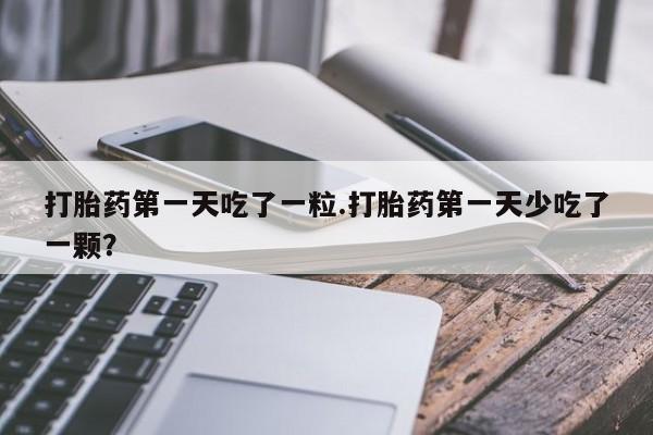 打胎药使用打胎药第一天吃了一粒.打胎药第一天少吃了一颗？