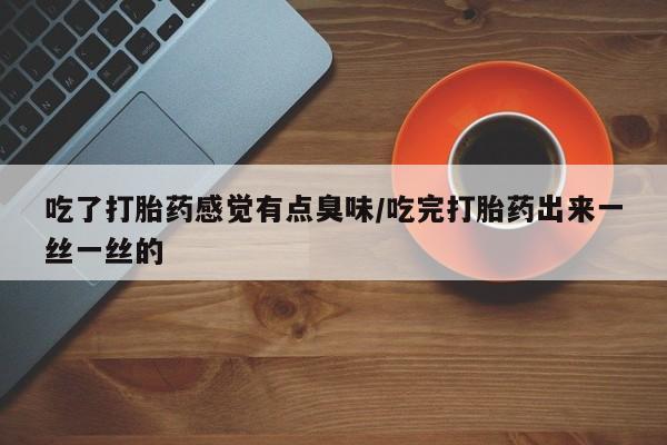 打胎药使用吃了打胎药感觉有点臭味/吃完打胎药出来一丝一丝的