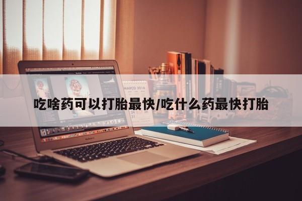 打胎药使用吃啥药可以打胎最快/吃什么药最快打胎