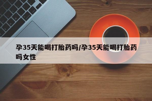 打胎药使用孕35天能喝打胎药吗/孕35天能喝打胎药吗女性