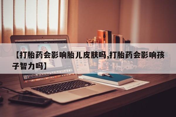 打胎药使用【打胎药会影响胎儿皮肤吗,打胎药会影响孩子智力吗】