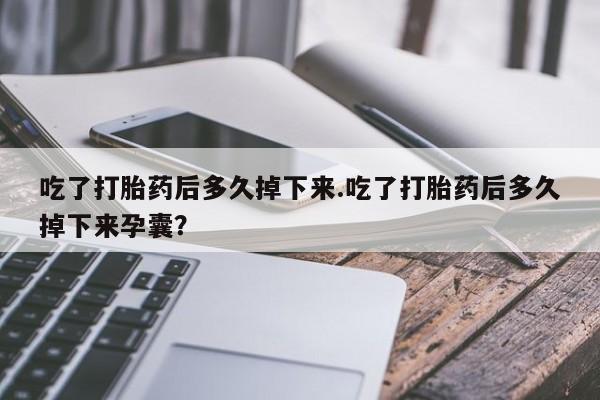 打胎药使用吃了打胎药后多久掉下来.吃了打胎药后多久掉下来孕囊？