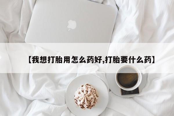 打胎药使用【我想打胎用怎么药好,打胎要什么药】