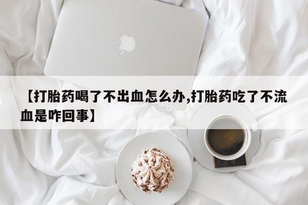 打胎药使用【打胎药喝了不出血怎么办,打胎药吃了不流血是咋回事】