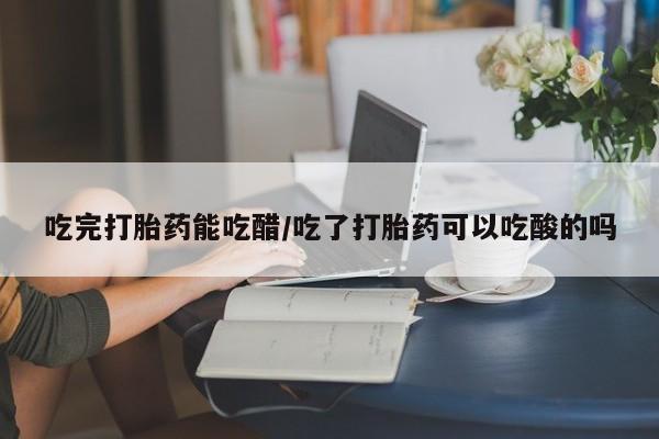 打胎药使用吃完打胎药能吃醋/吃了打胎药可以吃酸的吗