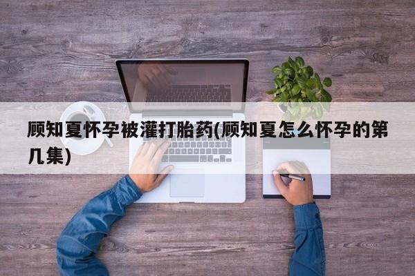 打胎药使用顾知夏怀孕被灌打胎药(顾知夏怎么怀孕的第几集)