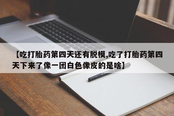 打胎药使用【吃打胎药第四天还有脱模,吃了打胎药第四天下来了像一团白色像皮的是啥】