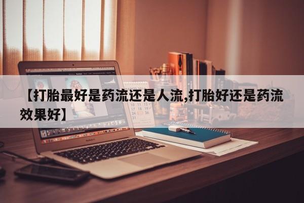 打胎药使用【打胎最好是药流还是人流,打胎好还是药流效果好】