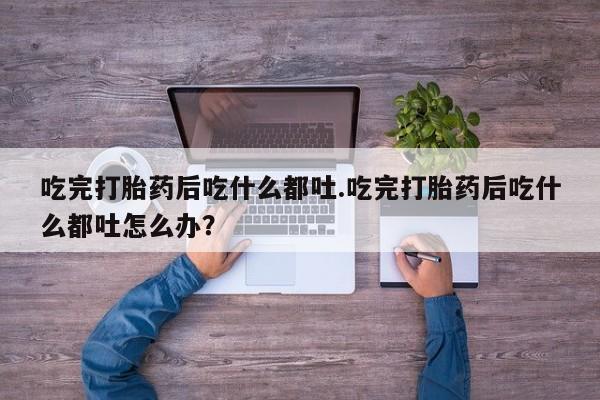 打胎药使用吃完打胎药后吃什么都吐.吃完打胎药后吃什么都吐怎么办？