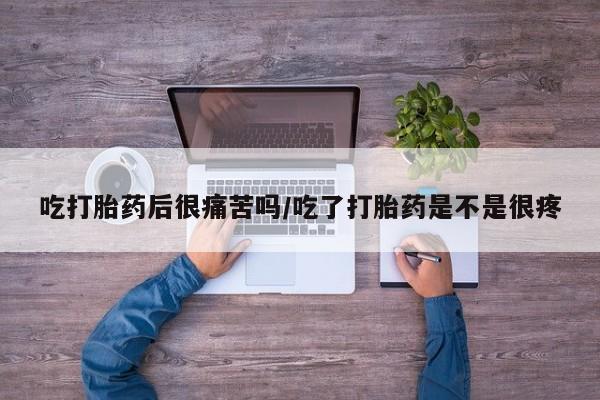 打胎药使用吃打胎药后很痛苦吗/吃了打胎药是不是很疼