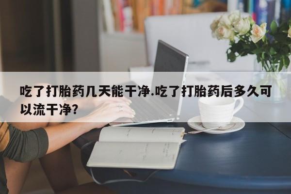 打胎药使用吃了打胎药几天能干净.吃了打胎药后多久可以流干净？