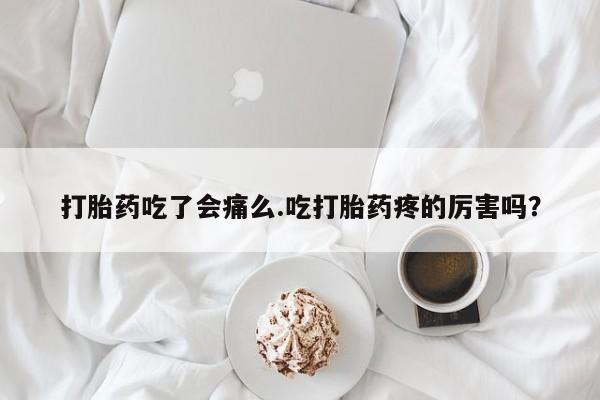 打胎药使用打胎药吃了会痛么.吃打胎药疼的厉害吗？
