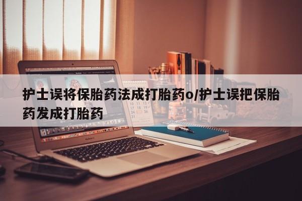 打胎药使用护士误将保胎药法成打胎药o/护士误把保胎药发成打胎药