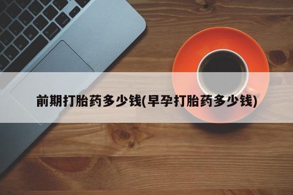 打胎药使用前期打胎药多少钱(早孕打胎药多少钱)