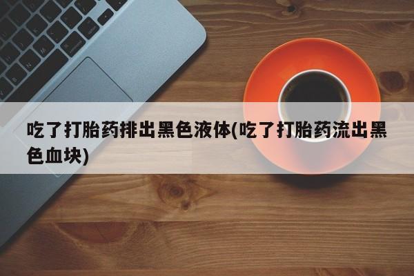 打胎药使用吃了打胎药排出黑色液体(吃了打胎药流出黑色血块)