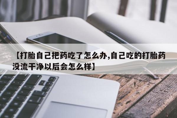 打胎药使用【打胎自己把药吃了怎么办,自己吃的打胎药没流干净以后会怎么样】