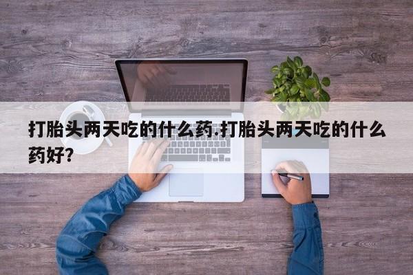 打胎药使用打胎头两天吃的什么药.打胎头两天吃的什么药好？