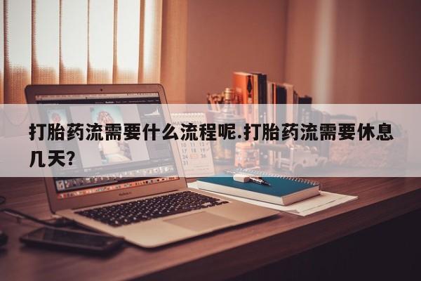 打胎药使用打胎药流需要什么流程呢.打胎药流需要休息几天？