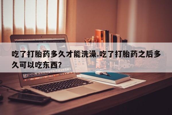 打胎药使用吃了打胎药多久才能洗澡.吃了打胎药之后多久可以吃东西？
